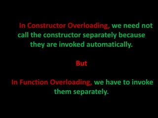In Constructor Overloading, we need not
 call the constructor separately because
      they are invoked automatically.

                   But

In Function Overloading, we have to invoke
             them separately.
 
