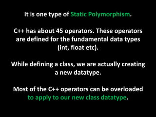 It is one type of Static Polymorphism.

C++ has about 45 operators. These operators
 are defined for the fundamental data types
                (int, float etc).

While defining a class, we are actually creating
               a new datatype.

Most of the C++ operators can be overloaded
    to apply to our new class datatype.
 