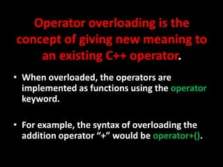 Operator overloading is the
concept of giving new meaning to
    an existing C++ operator.
• When overloaded, the operators are
  implemented as functions using the operator
  keyword.

• For example, the syntax of overloading the
  addition operator “+” would be operator+().
 