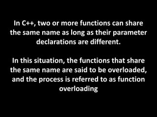 In C++, two or more functions can share
the same name as long as their parameter
        declarations are different.

 In this situation, the functions that share
the same name are said to be overloaded,
 and the process is referred to as function
                 overloading
 