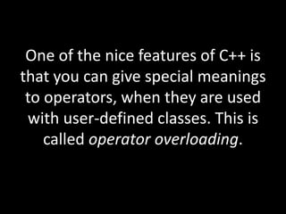 One of the nice features of C++ is
that you can give special meanings
 to operators, when they are used
 with user-defined classes. This is
    called operator overloading.
 