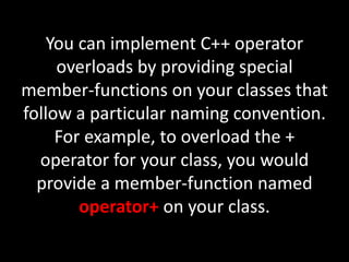 You can implement C++ operator
     overloads by providing special
member-functions on your classes that
follow a particular naming convention.
     For example, to overload the +
  operator for your class, you would
  provide a member-function named
        operator+ on your class.
 