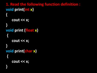 1. Read the following function definition :
void print(int x)
{
    cout << x;
}
void print (float x)
 {
    cout << x;
}
void print(char x)
 {
    cout << x;
}
 