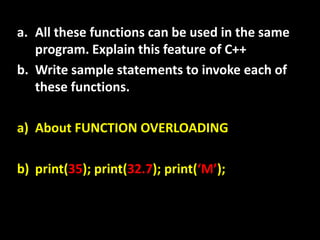 a. All these functions can be used in the same
   program. Explain this feature of C++
b. Write sample statements to invoke each of
   these functions.

a) About FUNCTION OVERLOADING

b) print(35); print(32.7); print(‘M’);
 