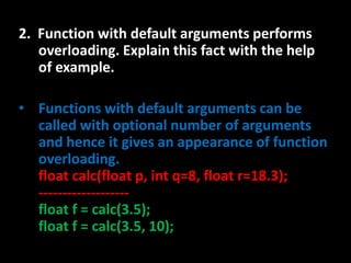 2. Function with default arguments performs
   overloading. Explain this fact with the help
   of example.

• Functions with default arguments can be
  called with optional number of arguments
  and hence it gives an appearance of function
  overloading.
  float calc(float p, int q=8, float r=18.3);
  -------------------
  float f = calc(3.5);
  float f = calc(3.5, 10);
 