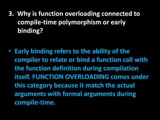 3. Why is function overloading connected to
   compile-time polymorphism or early
   binding?

• Early binding refers to the ability of the
  compiler to relate or bind a function call with
  the function definition during compilation
  itself. FUNCTION OVERLOADING comes under
  this category because it match the actual
  arguments with formal arguments during
  compile-time.
 