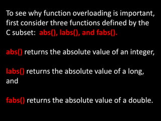 To see why function overloading is important,
first consider three functions defined by the
C subset: abs(), labs(), and fabs().

abs() returns the absolute value of an integer,

labs() returns the absolute value of a long,
and

fabs() returns the absolute value of a double.
 