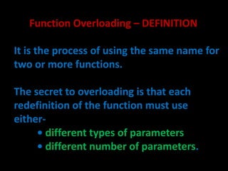 Function Overloading – DEFINITION

It is the process of using the same name for
two or more functions.

The secret to overloading is that each
redefinition of the function must use
either-
     • different types of parameters
     • different number of parameters.
 