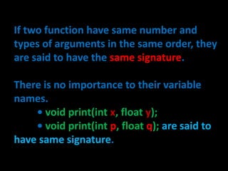 If two function have same number and
types of arguments in the same order, they
are said to have the same signature.

There is no importance to their variable
names.
    • void print(int x, float y);
    • void print(int p, float q); are said to
have same signature.
 