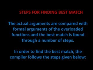 STEPS FOR FINDING BEST MATCH

The actual arguments are compared with
  formal arguments of the overloaded
 functions and the best match is found
       through a number of steps.

  In order to find the best match, the
compiler follows the steps given below:
 