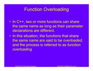 Function Overloading

• In C++, two or more functions can share
  the same name as long as their parameter
  declarations are different.
• In this situation, the functions that share
  the same name are said to be overloaded,
  and the process is referred to as function
  overloading



   School of Computer Science   sdandel.scs@dauniv.ac.in
 
