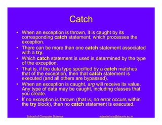 Catch
• When an exception is thrown, it is caught by its
  corresponding catch statement, which processes the
  exception.
• There can be more than one catch statement associated
  with a try.
• Which catch statement is used is determined by the type
  of the exception.
• That is, if the data type specified by a catch matches
  that of the exception, then that catch statement is
  executed (and all others are bypassed).
• When an exception is caught, arg will receive its value.
  Any type of data may be caught, including classes that
  you create.
• If no exception is thrown (that is, no error occurs within
  the try block), then no catch statement is executed.

    School of Computer Science           sdandel.scs@dauniv.ac.in
 