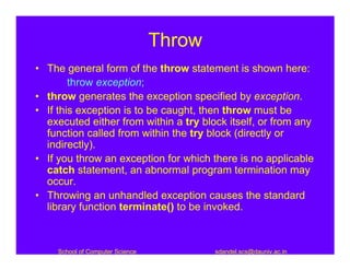 Throw
• The general form of the throw statement is shown here:
        throw exception;
• throw generates the exception specified by exception.
• If this exception is to be caught, then throw must be
  executed either from within a try block itself, or from any
  function called from within the try block (directly or
  indirectly).
• If you throw an exception for which there is no applicable
  catch statement, an abnormal program termination may
  occur.
• Throwing an unhandled exception causes the standard
  library function terminate() to be invoked.



     School of Computer Science           sdandel.scs@dauniv.ac.in
 