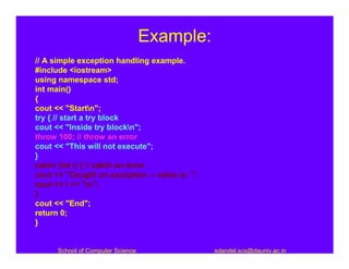 Example:
// A simple exception handling example.
#include <iostream>
using namespace std;
int main()
{
cout << "Startn";
try { // start a try block
cout << "Inside try blockn";
throw 100; // throw an error
cout << "This will not execute";
}
catch (int i) { // catch an error
cout << "Caught an exception -- value is: ";
cout << i << "n";
}
cout << "End";
return 0;
}


      School of Computer Science               sdandel.scs@dauniv.ac.in
 