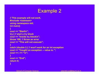 Example 2
// This example will not work.
#include <iostream>
using namespace std;
int main()
{
cout << "Startn";
try { // start a try block
cout << "Inside try blockn";
throw 100; // throw an error
cout << "This will not execute";
}
catch (double i) { // won't work for an int exception
cout << "Caught an exception -- value is: ";
cout << i << "n";
}
cout << "End";
return 0;
}


      School of Computer Science                  sdandel.scs@dauniv.ac.in
 