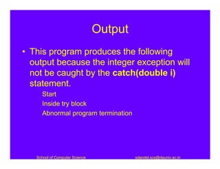 Output
• This program produces the following
  output because the integer exception will
  not be caught by the catch(double i)
  statement.
     Start
     Inside try block
     Abnormal program termination




   School of Computer Science            sdandel.scs@dauniv.ac.in
 