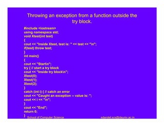 Throwing an exception from a function outside the
                     try block.
#include <iostream>
using namespace std;
void Xtest(int test)
{
cout << "Inside Xtest, test is: " << test << "n";
if(test) throw test;
}
int main()
{
cout << "Startn";
try { // start a try block
cout << "Inside try blockn";
Xtest(0);
Xtest(1);
Xtest(2);
}
catch (int i) { // catch an error
cout << "Caught an exception -- value is: ";
cout << i << "n";
}
cout << "End";
return 0;
}
  School of Computer Science                         sdandel.scs@dauniv.ac.in
 