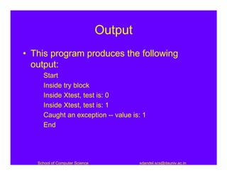 Output
• This program produces the following
  output:
     Start
     Inside try block
     Inside Xtest, test is: 0
     Inside Xtest, test is: 1
     Caught an exception -- value is: 1
     End




   School of Computer Science            sdandel.scs@dauniv.ac.in
 