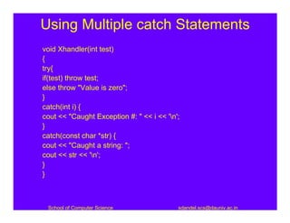 Using Multiple catch Statements
void Xhandler(int test)
{
try{
if(test) throw test;
else throw "Value is zero";
}
catch(int i) {
cout << "Caught Exception #: " << i << 'n';
}
catch(const char *str) {
cout << "Caught a string: ";
cout << str << 'n';
}
}



 School of Computer Science                sdandel.scs@dauniv.ac.in
 