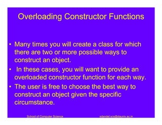 Overloading Constructor Functions


• Many times you will create a class for which
  there are two or more possible ways to
  construct an object.
• In these cases, you will want to provide an
  overloaded constructor function for each way.
• The user is free to choose the best way to
  construct an object given the specific
  circumstance.
      School of Computer Science   sdandel.scs@dauniv.ac.in
 