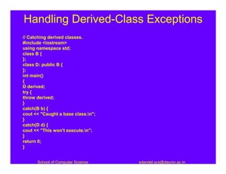 Handling Derived-Class Exceptions
// Catching derived classes.
#include <iostream>
using namespace std;
class B {
};
class D: public B {
};
int main()
{
D derived;
try {
throw derived;
}
catch(B b) {
cout << "Caught a base class.n";
}
catch(D d) {
cout << "This won't execute.n";
}
return 0;
}


      School of Computer Science    sdandel.scs@dauniv.ac.in
 