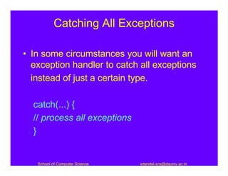 Catching All Exceptions

• In some circumstances you will want an
  exception handler to catch all exceptions
  instead of just a certain type.

  catch(...) {
  // process all exceptions
  }


   School of Computer Science   sdandel.scs@dauniv.ac.in
 