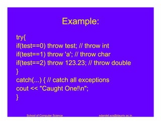 Example:
try{
if(test==0) throw test; // throw int
if(test==1) throw 'a'; // throw char
if(test==2) throw 123.23; // throw double
}
catch(...) { // catch all exceptions
cout << "Caught One!n";
}

   School of Computer Science      sdandel.scs@dauniv.ac.in
 