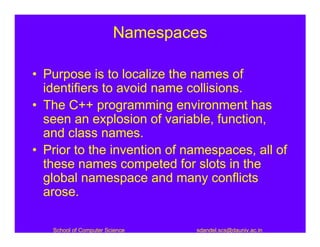 Namespaces

• Purpose is to localize the names of
  identifiers to avoid name collisions.
• The C++ programming environment has
  seen an explosion of variable, function,
  and class names.
• Prior to the invention of namespaces, all of
  these names competed for slots in the
  global namespace and many conflicts
  arose.

   School of Computer Science   sdandel.scs@dauniv.ac.in
 