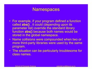Namespaces

• For example, if your program defined a function
  called abs() , it could (depending upon its
  parameter list) override the standard library
  function abs() because both names would be
  stored in the global namespace.
• Name collisions were compounded when two or
  more third-party libraries were used by the same
  program.
• The situation can be particularly troublesome for
  class names.


    School of Computer Science   sdandel.scs@dauniv.ac.in
 