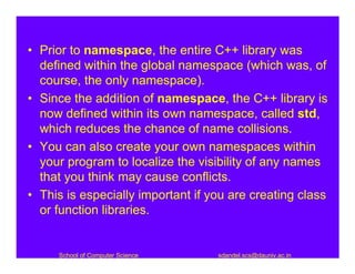 • Prior to namespace, the entire C++ library was
  defined within the global namespace (which was, of
  course, the only namespace).
• Since the addition of namespace, the C++ library is
  now defined within its own namespace, called std,
  which reduces the chance of name collisions.
• You can also create your own namespaces within
  your program to localize the visibility of any names
  that you think may cause conflicts.
• This is especially important if you are creating class
  or function libraries.


     School of Computer Science    sdandel.scs@dauniv.ac.in
 