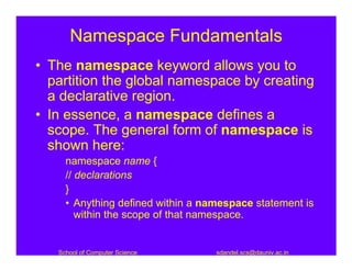 Namespace Fundamentals
• The namespace keyword allows you to
  partition the global namespace by creating
  a declarative region.
• In essence, a namespace defines a
  scope. The general form of namespace is
  shown here:
     namespace name {
     // declarations
     }
     • Anything defined within a namespace statement is
        within the scope of that namespace.


   School of Computer Science      sdandel.scs@dauniv.ac.in
 