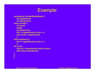Example:
namespace CounterNameSpace {
    int upperbound;
    int lowerbound;
class counter {
    int count;
    public:
    counter(int n) {
    if(n <= upperbound) count = n;
    else count = upperbound;
    }
void reset(int n) {
    if(n <= upperbound) count = n;
    }
int run() {
    if(count > lowerbound) return count--;
    else return lowerbound;
}
};
}




  School of Computer Science                 sdandel.scs@dauniv.ac.in
 