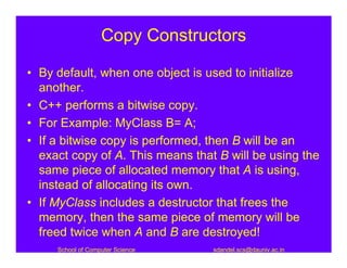 Copy Constructors

• By default, when one object is used to initialize
  another.
• C++ performs a bitwise copy.
• For Example: MyClass B= A;
• If a bitwise copy is performed, then B will be an
  exact copy of A. This means that B will be using the
  same piece of allocated memory that A is using,
  instead of allocating its own.
• If MyClass includes a destructor that frees the
  memory, then the same piece of memory will be
  freed twice when A and B are destroyed!
     School of Computer Science   sdandel.scs@dauniv.ac.in
 