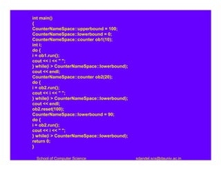 int main()
{
CounterNameSpace::upperbound = 100;
CounterNameSpace::lowerbound = 0;
CounterNameSpace::counter ob1(10);
int i;
do {
i = ob1.run();
cout << i << " ";
} while(i > CounterNameSpace::lowerbound);
cout << endl;
CounterNameSpace::counter ob2(20);
do {
i = ob2.run();
cout << i << " ";
} while(i > CounterNameSpace::lowerbound);
cout << endl;
ob2.reset(100);
CounterNameSpace::lowerbound = 90;
do {
i = ob2.run();
cout << i << " ";
} while(i > CounterNameSpace::lowerbound);
return 0;
}

 School of Computer Science                  sdandel.scs@dauniv.ac.in
 