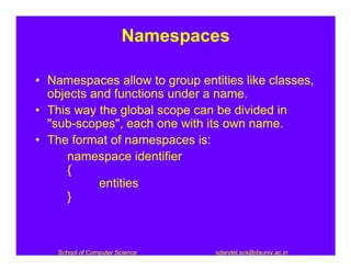 Namespaces

• Namespaces allow to group entities like classes,
  objects and functions under a name.
• This way the global scope can be divided in
  "sub-scopes", each one with its own name.
• The format of namespaces is:
     namespace identifier
     {
           entities
     }



    School of Computer Science   sdandel.scs@dauniv.ac.in
 