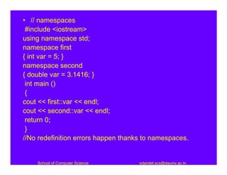 • // namespaces
 #include <iostream>
using namespace std;
namespace first
{ int var = 5; }
namespace second
{ double var = 3.1416; }
 int main ()
 {
cout << first::var << endl;
cout << second::var << endl;
 return 0;
 }
//No redefinition errors happen thanks to namespaces.


    School of Computer Science       sdandel.scs@dauniv.ac.in
 