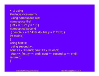 • // using
#include <iostream>
 using namespace std;
namespace first
{ int x = 5; int y = 10; }
namespace second
 { double x = 3.1416; double y = 2.7183; }
int main ()
{
using first::x;
 using second::y;
cout << x << endl; cout << y << endl;
 cout << first::y << endl; cout << second::x << endl;
return 0;
}


     School of Computer Science        sdandel.scs@dauniv.ac.in
 