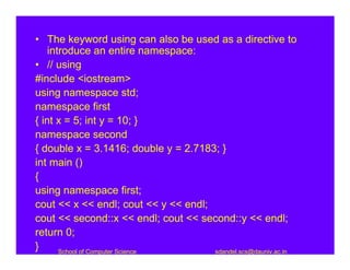 • The keyword using can also be used as a directive to
    introduce an entire namespace:
• // using
#include <iostream>
using namespace std;
namespace first
{ int x = 5; int y = 10; }
namespace second
{ double x = 3.1416; double y = 2.7183; }
int main ()
{
using namespace first;
cout << x << endl; cout << y << endl;
cout << second::x << endl; cout << second::y << endl;
return 0;
}      School of Computer Science     sdandel.scs@dauniv.ac.in
 