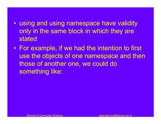 • using and using namespace have validity
  only in the same block in which they are
  stated
• For example, if we had the intention to first
  use the objects of one namespace and then
  those of another one, we could do
  something like:




    School of Computer Science   sdandel.scs@dauniv.ac.in
 