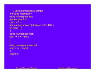• // using namespace example
 #include <iostream>
using namespace std;
namespace first
{ int x = 5; }
namespace second { double x = 3.1416; }
int main () {
 {
using namespace first;
cout << x << endl;
}
{
using namespace second;
cout << x << endl;
 }
return 0;
}



     School of Computer Science           sdandel.scs@dauniv.ac.in
 