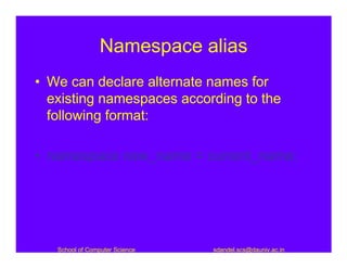 Namespace alias
• We can declare alternate names for
  existing namespaces according to the
  following format:

• namespace new_name = current_name;




   School of Computer Science   sdandel.scs@dauniv.ac.in
 