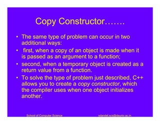 Copy Constructor…….
• The same type of problem can occur in two
  additional ways:
• first, when a copy of an object is made when it
  is passed as an argument to a function;
• second, when a temporary object is created as a
  return value from a function.
• To solve the type of problem just described, C++
  allows you to create a copy constructor, which
  the compiler uses when one object initializes
  another.


    School of Computer Science   sdandel.scs@dauniv.ac.in
 