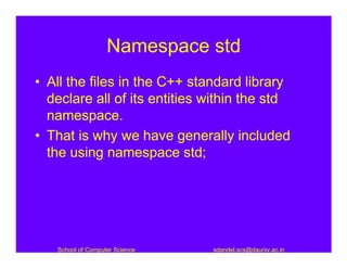 Namespace std
• All the files in the C++ standard library
  declare all of its entities within the std
  namespace.
• That is why we have generally included
  the using namespace std;




   School of Computer Science   sdandel.scs@dauniv.ac.in
 
