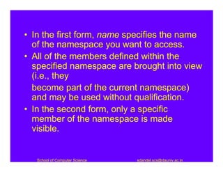 • In the first form, name specifies the name
  of the namespace you want to access.
• All of the members defined within the
  specified namespace are brought into view
  (i.e., they
  become part of the current namespace)
  and may be used without qualification.
• In the second form, only a specific
  member of the namespace is made
  visible.


   School of Computer Science   sdandel.scs@dauniv.ac.in
 