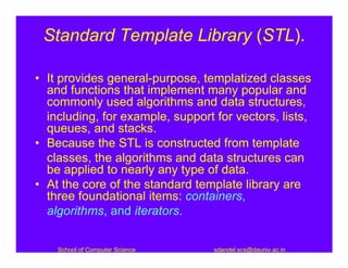 Standard Template Library (STL).

• It provides general-purpose, templatized classes
  and functions that implement many popular and
  commonly used algorithms and data structures,
  including, for example, support for vectors, lists,
  queues, and stacks.
• Because the STL is constructed from template
  classes, the algorithms and data structures can
  be applied to nearly any type of data.
• At the core of the standard template library are
  three foundational items: containers,
  algorithms, and iterators.


    School of Computer Science    sdandel.scs@dauniv.ac.in
 
