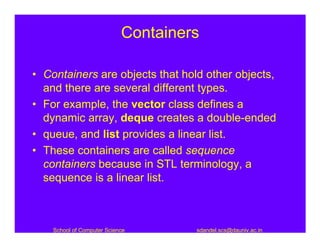 Containers

• Containers are objects that hold other objects,
  and there are several different types.
• For example, the vector class defines a
  dynamic array, deque creates a double-ended
• queue, and list provides a linear list.
• These containers are called sequence
  containers because in STL terminology, a
  sequence is a linear list.



    School of Computer Science       sdandel.scs@dauniv.ac.in
 