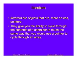 Iterators

• Iterators are objects that are, more or less,
  pointers.
• They give you the ability to cycle through
  the contents of a container in much the
  same way that you would use a pointer to
  cycle through an array.




   School of Computer Science               sdandel.scs@dauniv.ac.in
 