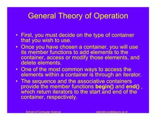 General Theory of Operation

• First, you must decide on the type of container
  that you wish to use.
• Once you have chosen a container, you will use
  its member functions to add elements to the
  container, access or modify those elements, and
  delete elements.
• One of the most common ways to access the
  elements within a container is through an iterator.
• The sequence and the associative containers
  provide the member functions begin() and end() ,
  which return iterators to the start and end of the
  container, respectively.

    School of Computer Science   sdandel.scs@dauniv.ac.in
 