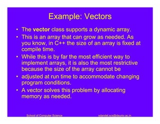 Example: Vectors
• The vector class supports a dynamic array.
• This is an array that can grow as needed. As
  you know, in C++ the size of an array is fixed at
  compile time.
• While this is by far the most efficient way to
  implement arrays, it is also the most restrictive
  because the size of the array cannot be
• adjusted at run time to accommodate changing
  program conditions.
• A vector solves this problem by allocating
  memory as needed.


    School of Computer Science   sdandel.scs@dauniv.ac.in
 