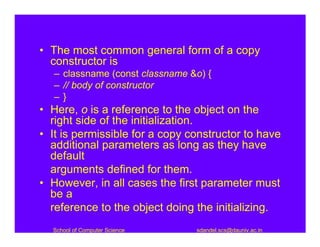 • The most common general form of a copy
  constructor is
   – classname (const classname &o) {
   – // body of constructor
   –}
• Here, o is a reference to the object on the
  right side of the initialization.
• It is permissible for a copy constructor to have
  additional parameters as long as they have
  default
  arguments defined for them.
• However, in all cases the first parameter must
  be a
  reference to the object doing the initializing.
  School of Computer Science     sdandel.scs@dauniv.ac.in
 